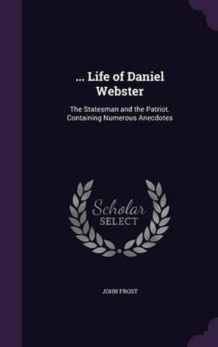 ... Life of Daniel Webster: The Statesman and the Patriot. Containing Numerous Anecdotes