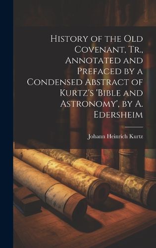 History of the Old Covenant, Tr., Annotated and Prefaced by a Condensed Abstract of Kurtz's 'bible and Astronomy', by A. Edersheim