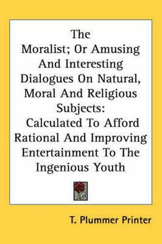 Cover image for The Moralist; Or Amusing and Interesting Dialogues on Natural, Moral and Religious Subjects: Calculated to Afford Rational and Improving Entertainment to the Ingenious Youth