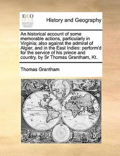 Cover image for An Historical Account of Some Memorable Actions, Particularly in Virginia; Also Against the Admiral of Algier, and in the East Indies: Perform'd for the Service of His Prince and Country, by Sr Thomas Grantham, Kt.