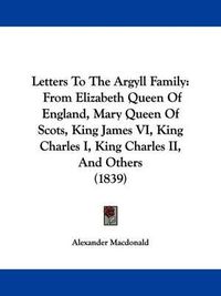 Cover image for Letters To The Argyll Family: From Elizabeth Queen Of England, Mary Queen Of Scots, King James VI, King Charles I, King Charles II, And Others (1839)