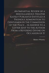 Cover image for An Impartial Review of a Miscellaneous Treatise (lately Publish'd) Entitled A Friendly Admonition to Gentlemen in the Commission of the Peace ... in Answer to a Letter Sent to the Author From a Reverend Divine on Occasion of It