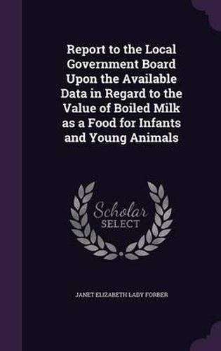 Cover image for Report to the Local Government Board Upon the Available Data in Regard to the Value of Boiled Milk as a Food for Infants and Young Animals