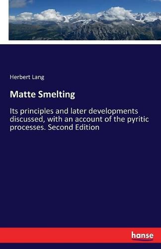 Matte Smelting: Its principles and later developments discussed, with an account of the pyritic processes. Second Edition