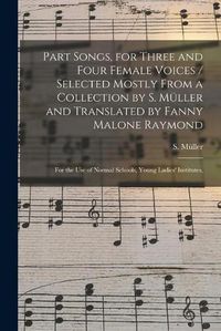 Cover image for Part Songs, for Three and Four Female Voices / Selected Mostly From a Collection by S. Mu&#776;ller and Translated by Fanny Malone Raymond; for the Use of Normal Schools, Young Ladies' Institutes,