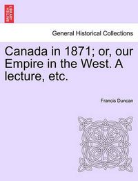 Cover image for Canada in 1871; Or, Our Empire in the West. a Lecture, Etc.