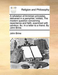 Cover image for A Refutation of Arminian Principles, Delivered in a Pamphlet, Intitled, the Modern Question Concerning Repentance and Faith, Examined with Candour, &C. in a Letter to a Friend. by John Brine.