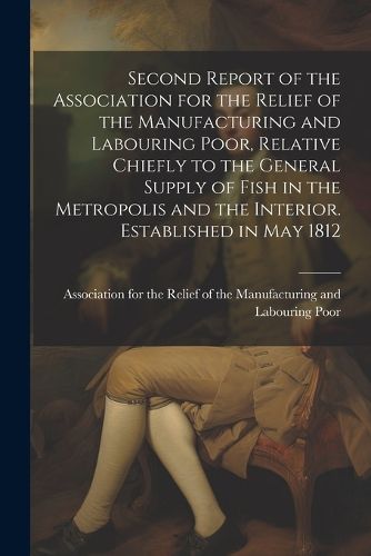 Cover image for Second Report of the Association for the Relief of the Manufacturing and Labouring Poor, Relative Chiefly to the General Supply of Fish in the Metropolis and the Interior. Established in May 1812