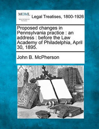 Proposed Changes in Pennsylvania Practice: An Address: Before the Law Academy of Philadelphia, April 30, 1895.