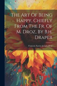 Cover image for The Art Of Being Happy, Chiefly From The Fr. Of M. Droz, By B.h. Draper