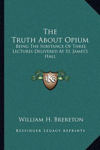 Cover image for The Truth about Opium: Being the Substance of Three Lectures Delivered at St. James's Hall