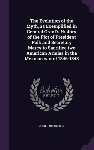 The Evolution of the Myth, as Exemplified in General Grant's History of the Plot of President Polk and Secretary Marcy to Sacrifice Two American Armies in the Mexican War of 1846-1848