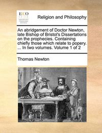 Cover image for An Abridgement of Doctor Newton, Late Bishop of Bristol's Dissertations on the Prophecies. Containing Chiefly Those Which Relate to Popery. ... in Two Volumes. Volume 1 of 2