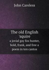 Cover image for The old English 'squire a jovial gay fox hunter, bold, frank, and free a poem in ten cantos