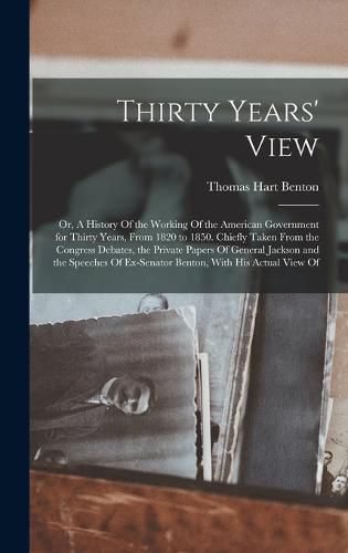 Thirty Years' View; or, A History Of the Working Of the American Government for Thirty Years, From 1820 to 1850. Chiefly Taken From the Congress Debates, the Private Papers Of General Jackson and the Speeches Of Ex-Senator Benton, With his Actual View Of