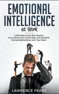 Cover image for Emotional Intelligence at Work: A Self-Help Guide That Teaches You to Build Your Social Skills and Establish Strong Relationships with Your Peers