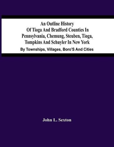 An Outline History Of Tioga And Bradford Counties In Pennsylvania, Chemung, Steuben, Tioga, Tompkins And Schuyler In New York: By Townships, Villages, Boro'S And Cities