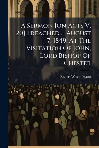 Cover image for A Sermon [on Acts V, 20] Preached ... August 7, 1849, At The Visitation Of John, Lord Bishop Of Chester