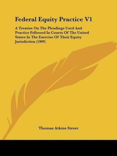 Federal Equity Practice V1: A Treatise on the Pleadings Used and Practice Followed in Courts of the United States in the Exercise of Their Equity Jurisdiction (1909)