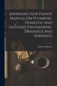 Cover image for Johnson's New Handy Manual On Plumbing, Domestic And Sanitary Engineering, Drainage And Sewerage