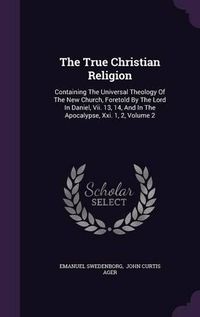 Cover image for The True Christian Religion: Containing the Universal Theology of the New Church, Foretold by the Lord in Daniel, VII. 13, 14, and in the Apocalypse, XXI. 1, 2, Volume 2