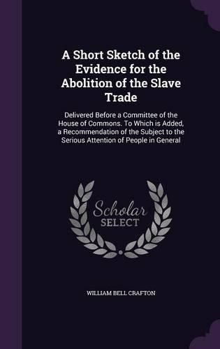 Cover image for A Short Sketch of the Evidence for the Abolition of the Slave Trade: Delivered Before a Committee of the House of Commons. to Which Is Added, a Recommendation of the Subject to the Serious Attention of People in General