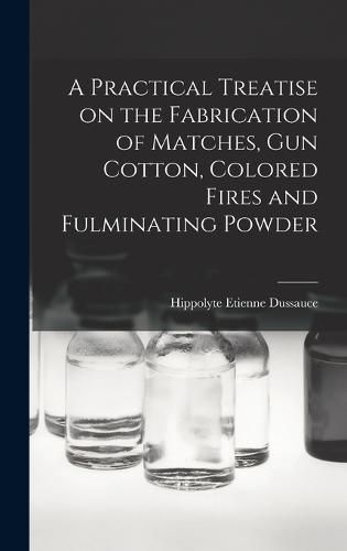 A Practical Treatise on the Fabrication of Matches, Gun Cotton, Colored Fires and Fulminating Powder