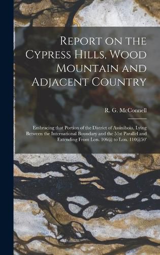 Report on the Cypress Hills, Wood Mountain and Adjacent Country [microform]: Embracing That Portion of the District of Assiniboia, Lying Between the International Boundary and the 51st Parallel and Extending From Lon. 106@ to Lon. 110@50