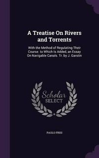 Cover image for A Treatise on Rivers and Torrents: With the Method of Regulating Their Course. to Which Is Added, an Essay on Navigable Canals. Tr. by J. Garstin