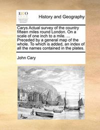 Cover image for Carys Actual Survey of the Country Fifteen Miles Round London. on a Scale of One Inch to a Mile. ... Preceded by a General Map of the Whole. to Which Is Added, an Index of All the Names Contained in the Plates.