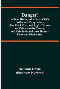 Cover image for Danger! A True History of a Great City's Wiles and Temptations The Veil Lifted, and Light Thrown on Crime and its Causes, and Criminals and their Haunts. Facts and Disclosures.