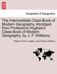 Cover image for The Intermediate Class-Book of Modern Geography. Abridged from Professors Hughes's Class-Book of Modern Geography, by J. F. Williams.