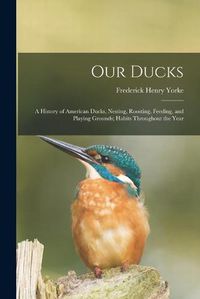 Cover image for Our Ducks; a History of American Ducks, Nesting, Roosting, Feeding, and Playing Grounds; Habits Throughout the Year