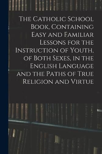 Cover image for The Catholic School Book, Containing Easy and Familiar Lessons for the Instruction of Youth, of Both Sexes, in the English Language and the Paths of True Religion and Virtue