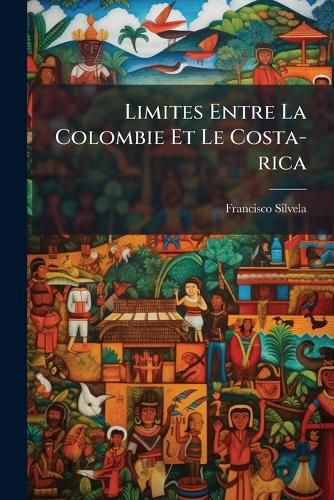 Cover image for Limites Entre La Colombie Et Le Costa-Rica: Expos PR Sent Son Excellence M. Le PR Sident de La R Publique Fran Aise En Qualit D'Arbitre Par Don Francisco Silvela, Avocat de La L Gation de Colombie En Espagne...