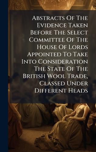 Cover image for Abstracts Of The Evidence Taken Before The Select Committee Of The House Of Lords Appointed To Take Into Consideration The State Of The British Wool Trade, Classed Under Different Heads