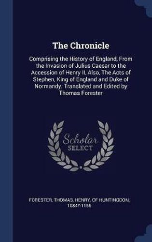 The Chronicle: Comprising the History of England, from the Invasion of Julius Caesar to the Accession of Henry II, Also, the Acts of Stephen, King of England and Duke of Normandy. Translated and Edited by Thomas Forester