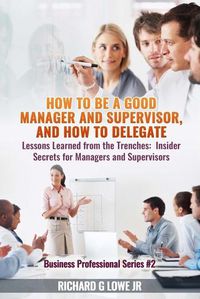 Cover image for How to be a Good Manager and Supervisor, and How to Delegate: Lessons Learned from the Trenches: Insider Secrets for Managers and Supervisors