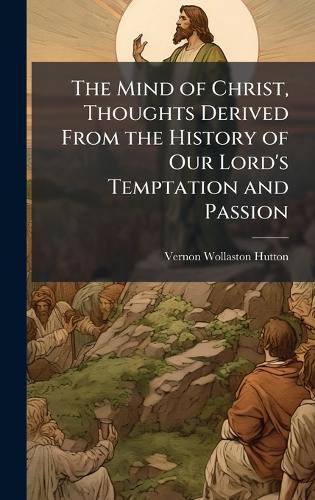 Cover image for The Mind of Christ, Thoughts Derived From the History of Our Lord's Temptation and Passion