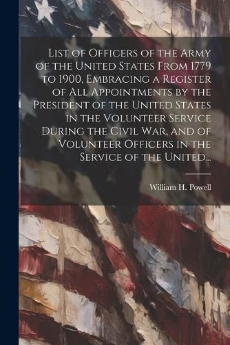 List of Officers of the Army of the United States From 1779 to 1900, Embracing a Register of All Appointments by the President of the United States in the Volunteer Service During the Civil War, and of Volunteer Officers in the Service of the United...