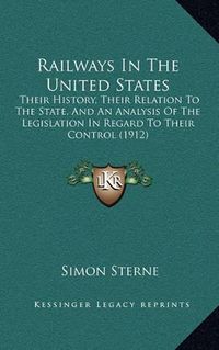 Cover image for Railways in the United States: Their History, Their Relation to the State, and an Analysis of the Legislation in Regard to Their Control (1912)