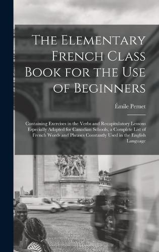 The Elementary French Class Book for the Use of Beginners [microform]: Containing Exercises in the Verbs and Recapitulatory Lessons Especially Adapted for Canadian Schools, a Complete List of French Words and Phrases Constantly Used in the English...