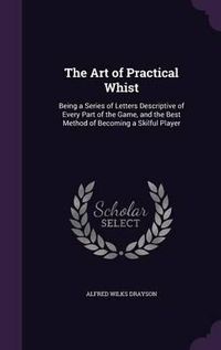 Cover image for The Art of Practical Whist: Being a Series of Letters Descriptive of Every Part of the Game, and the Best Method of Becoming a Skilful Player