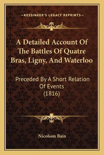 Cover image for A Detailed Account of the Battles of Quatre Bras, Ligny, and Waterloo: Preceded by a Short Relation of Events (1816)