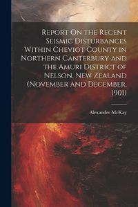 Cover image for Report On the Recent Seismic Disturbances Within Cheviot County in Northern Canterbury and the Amuri District of Nelson, New Zealand (November and December, 1901)