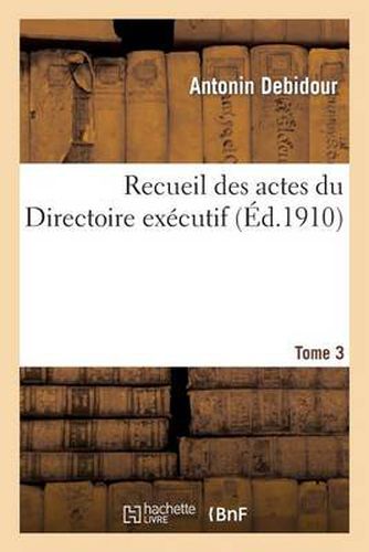 Recueil Des Actes Du Directoire Executif Tome 3: Proces-Verbaux, Arretes, Instructions, Lettres Et Actes Divers.