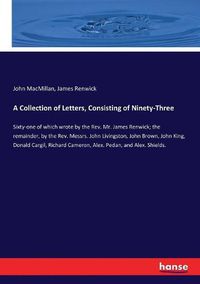 Cover image for A Collection of Letters, Consisting of Ninety-Three: Sixty-one of which wrote by the Rev. Mr. James Renwick; the remainder, by the Rev. Messrs. John Livingston, John Brown, John King, Donald Cargil, Richard Cameron, Alex. Pedan, and Alex. Shields.