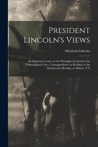 Cover image for President Lincoln's Views: an Important Letter on the Principles Involved in the Vallandigham Case; Correspondence in Relation to the Democratic Meeting, at Albany, N.Y