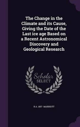 Cover image for The Change in the Climate and Its Cause, Giving the Date of the Last Ice Age Based on a Recent Astronomical Discovery and Geological Research