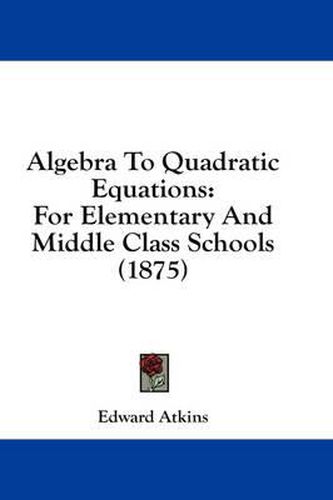 Cover image for Algebra to Quadratic Equations: For Elementary and Middle Class Schools (1875)